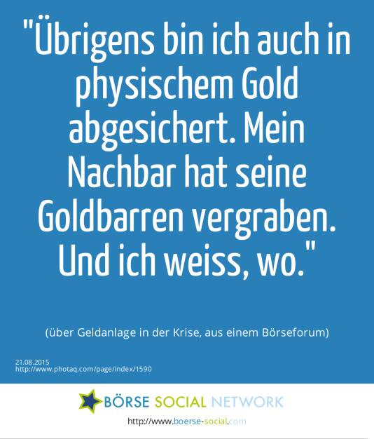 Übrigens bin ich auch in physischem Gold abgesichert. Mein Nachbar hat seine Goldbarren vergraben. Und ich weiss, wo.<br><br> (über Geldanlage in der Krise, aus einem Börseforum) (21.08.2015) 