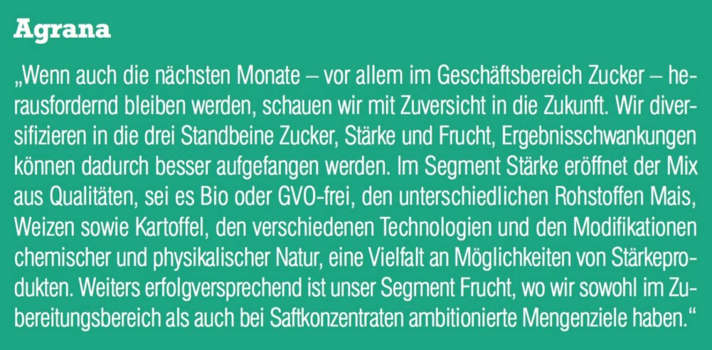 Agrana - „Wenn auch die nächsten Monate – vor allem im Geschäftsbereich Zucker – herausfordernd bleiben werden, schauen wir mit Zuversicht in die Zukunft. Wir diversifizieren in die drei Standbeine Zucker, Stärke und Frucht, Ergebnisschwankungen können dadurch besser aufgefangen werden. Im Segment Stärke eröffnet der Mix aus Qualitäten, sei es Bio oder GVO-frei, den unterschiedlichen Rohstoffen Mais, Weizen sowie Kartoffel, den verschiedenen Technologien und den Modifikationen chemischer und physikalischer Natur, eine Vielfalt an Möglichkeiten von Stärkeprodukten. Weiters erfolgversprechend ist unser Segment Frucht, wo wir sowohl im Zubereitungsbereich als auch bei Saftkonzentraten ambitionierte Mengenziele haben.“