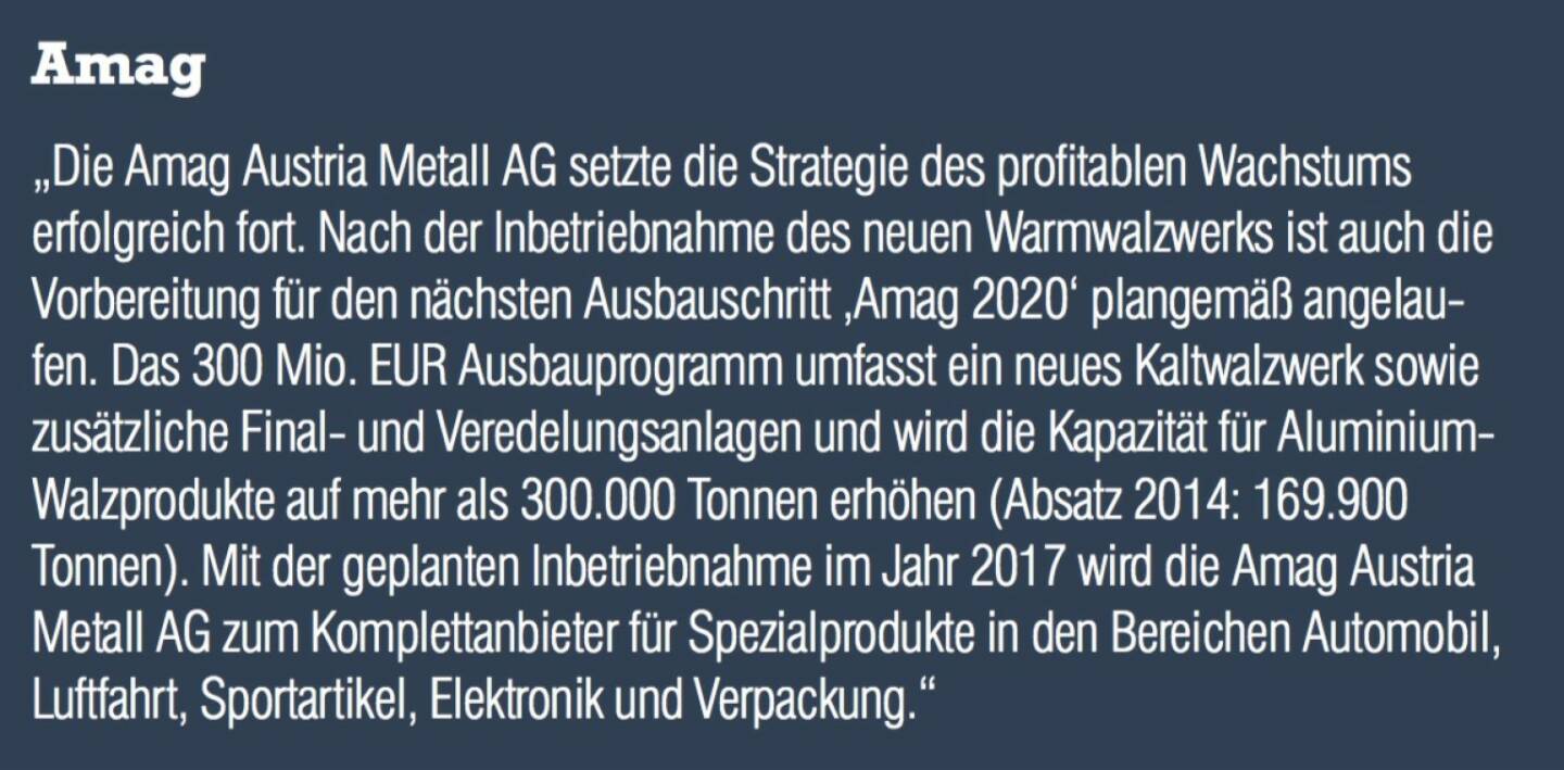 Amag - „Die Amag Austria Metall AG setzte die Strategie des profitablen Wachstums erfolgreich fort. Nach der Inbetriebnahme des neuen Warmwalzwerks ist auch die Vorbereitung für den nächsten Ausbauschritt ‚Amag 2020‘ plangemäß angelaufen. Das 300 Mio. EUR Ausbauprogramm umfasst ein neues Kaltwalzwerk sowie zusätzliche Finalund Veredelungsanlagen und wird die Kapazität für Aluminium- Walzprodukte auf mehr als 300.000 Tonnen erhöhen (Absatz 2014: 169.900 Tonnen). Mit der geplanten Inbetriebnahme im Jahr 2017 wird die Amag Austria Metall AG zum Komplettanbieter für Spezialprodukte in den Bereichen Automobil, Luftfahrt, Sportartikel, Elektronik und Verpackung.“