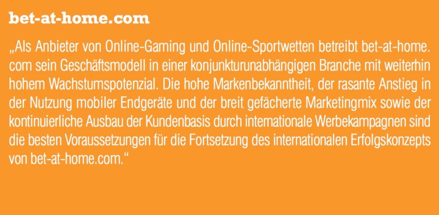 bet-at-home.com - „Als Anbieter von Online-Gaming und Online-Sportwetten betreibt bet-at-home. com sein Geschäftsmodell in einer konjunkturunabhängigen Branche mit weiterhin hohem Wachstumspotenzial. Die hohe Markenbekanntheit, der rasante Anstieg in der Nutzung mobiler Endgeräte und der breit gefächerte Marketingmix sowie der kontinuierliche Ausbau der Kundenbasis durch internationale Werbekampagnen sind die besten Voraussetzungen für die Fortsetzung des internationalen Erfolgskonzepts von bet-at-home.com.“