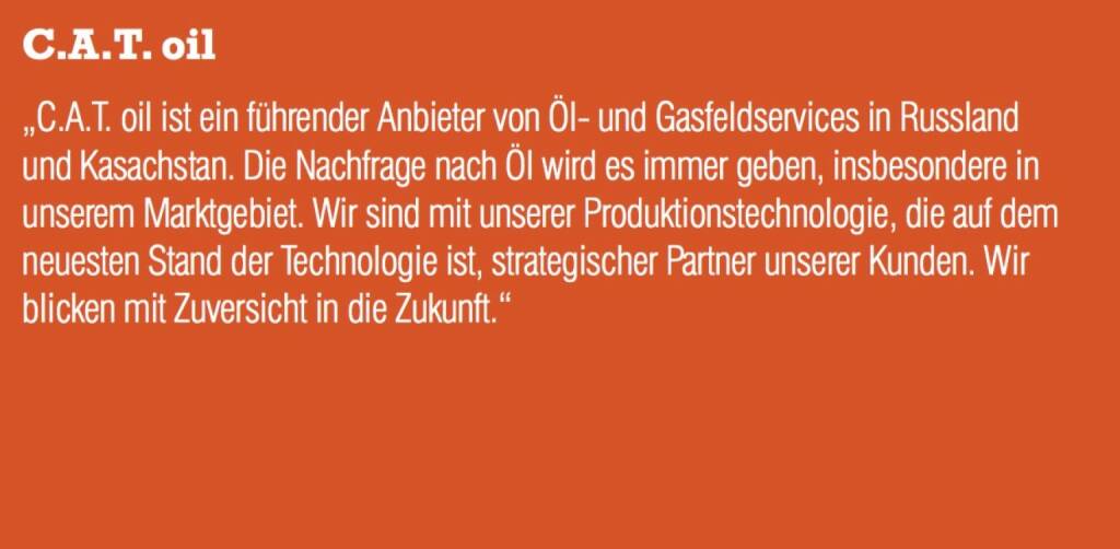 C.A.T. oil - „C.A.T. oil ist ein führender Anbieter von Öl- und Gasfeldservices in Russland und Kasachstan. Die Nachfrage nach Öl wird es immer geben, insbesondere in unserem Marktgebiet. Wir sind mit unserer Produktionstechnologie, die auf dem neuesten Stand der Technologie ist, strategischer Partner unserer Kunden. Wir blicken mit Zuversicht in die Zukunft.“ (07.09.2015) 