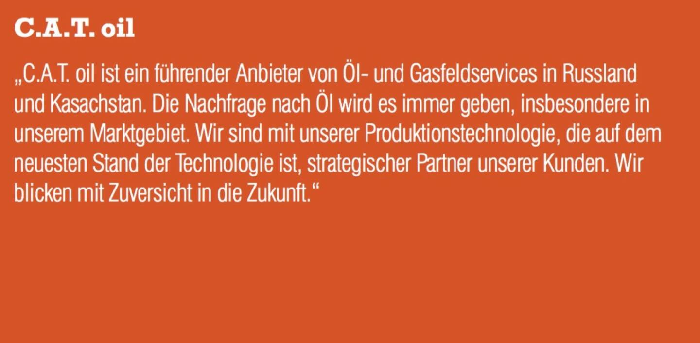 C.A.T. oil - „C.A.T. oil ist ein führender Anbieter von Öl- und Gasfeldservices in Russland und Kasachstan. Die Nachfrage nach Öl wird es immer geben, insbesondere in unserem Marktgebiet. Wir sind mit unserer Produktionstechnologie, die auf dem neuesten Stand der Technologie ist, strategischer Partner unserer Kunden. Wir blicken mit Zuversicht in die Zukunft.“