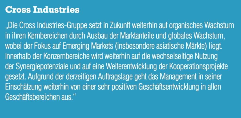 Cross Industries - „Die Cross Industries-Gruppe setzt in Zukunft weiterhin auf organisches Wachstum in ihren Kernbereichen durch Ausbau der Marktanteile und globales Wachstum, wobei der Fokus auf Emerging Markets (insbesondere asiatische Märkte) liegt. Innerhalb der Konzernbereiche wird weiterhin auf die wechselseitige Nutzung der Synergiepotenziale und auf eine Weiterentwicklung der Kooperationsprojekte gesetzt. Aufgrund der derzeitigen Auftragslage geht das Management in seiner Einschätzung weiterhin von einer sehr positiven Geschäftsentwicklung in allen Geschäftsbereichen aus.“ (07.09.2015) 