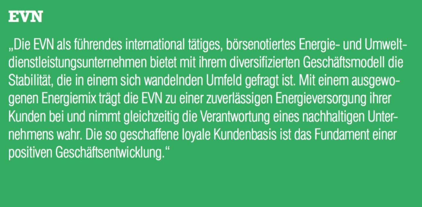 EVN - „Die EVN als führendes international tätiges, börsenotiertes Energie- und Umweltdienstleistungsunternehmen bietet mit ihrem diversifizierten Geschäftsmodell die Stabilität, die in einem sich wandelnden Umfeld gefragt ist. Mit einem ausgewogenen Energiemix trägt die EVN zu einer zuverlässigen Energieversorgung ihrer Kunden bei und nimmt gleichzeitig die Verantwortung eines nachhaltigen Unter- nehmens wahr. Die so geschaffene loyale Kundenbasis ist das Fundament einer positiven Geschäftsentwicklung.“