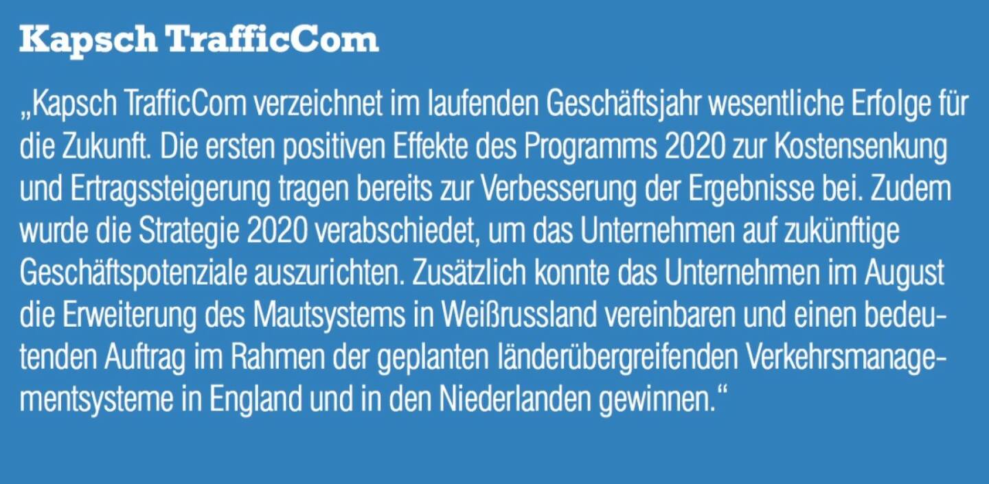 Kapsch TrafficCom - „Kapsch TrafficCom verzeichnet im laufenden Geschäftsjahr wesentliche Erfolge für die Zukunft. Die ersten positiven Effekte des Programms 2020 zur Kostensenkung und Ertragssteigerung tragen bereits zur Verbesserung der Ergebnisse bei. Zudem wurde die Strategie 2020 verabschiedet, um das Unternehmen auf zukünftige Geschäftspotenziale auszurichten. Zusätzlich konnte das Unternehmen im August die Erweiterung des Mautsystems in Weißrussland vereinbaren und einen bedeutenden Auftrag im Rahmen der geplanten länderübergreifenden Verkehrsmanage- mentsysteme in England und in den Niederlanden gewinnen.“