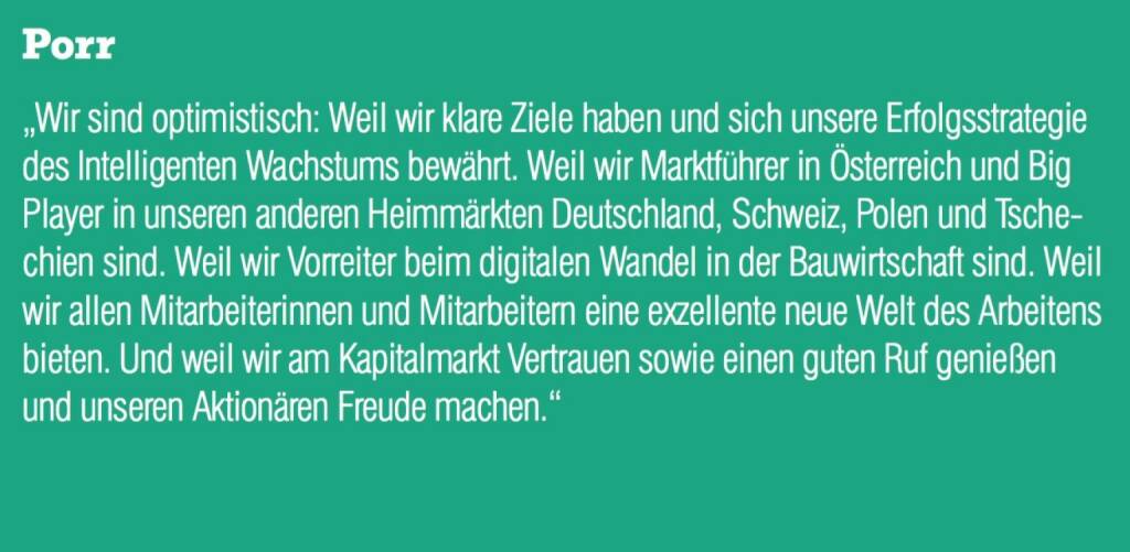 ￼￼￼Porr - „Wir sind optimistisch: Weil wir klare Ziele haben und sich unsere Erfolgsstrategie des Intelligenten Wachstums bewährt. Weil wir Marktführer in Österreich und Big Player in unseren anderen Heimmärkten Deutschland, Schweiz, Polen und Tschechien sind. Weil wir Vorreiter beim digitalen Wandel in der Bauwirtschaft sind. Weil wir allen Mitarbeiterinnen und Mitarbeitern eine exzellente neue Welt des Arbeitens bieten. Und weil wir am Kapitalmarkt Vertrauen sowie einen guten Ruf genießen und unseren Aktionären Freude machen.“ (07.09.2015) 