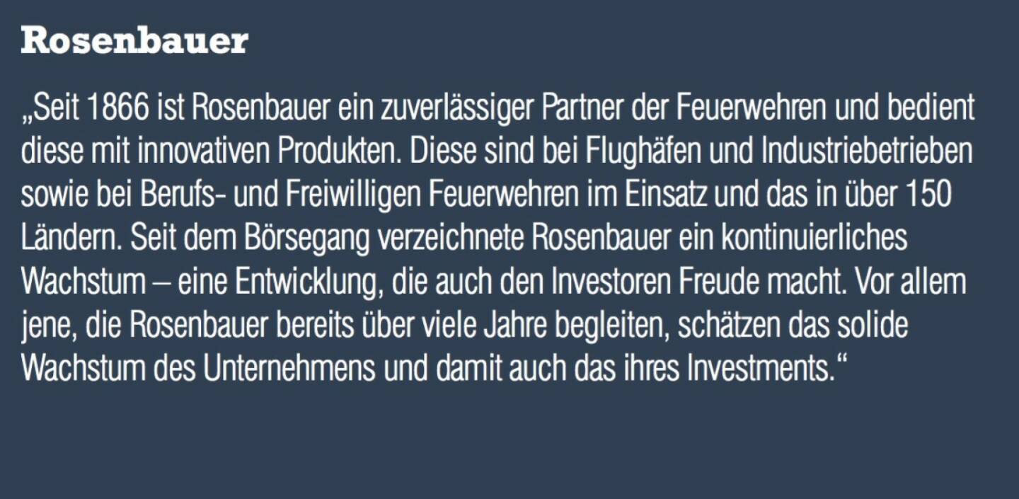 Rosenbauer - „Seit 1866 ist Rosenbauer ein zuverlässiger Partner der Feuerwehren und bedient diese mit innovativen Produkten. Diese sind bei Flughäfen und Industriebetrieben sowie bei Berufs- und Freiwilligen Feuerwehren im Einsatz und das in über 150 Ländern. Seit dem Börsegang verzeichnete Rosenbauer ein kontinuierliches Wachstum – eine Entwicklung, die auch den Investoren Freude macht. Vor allem jene, die Rosenbauer bereits über viele Jahre begleiten, schätzen das solide Wachstum des Unternehmens und damit auch das ihres Investments.“