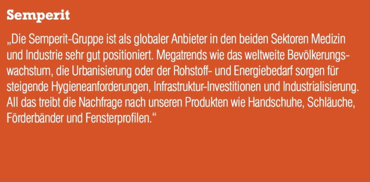 Semperit - „Die Semperit-Gruppe ist als globaler Anbieter in den beiden Sektoren Medizin und Industrie sehr gut positioniert. Megatrends wie das weltweite Bevölkerungs- wachstum, die Urbanisierung oder der Rohstoff- und Energiebedarf sorgen für steigende Hygieneanforderungen, Infrastruktur-Investitionen und Industrialisierung. All das treibt die Nachfrage nach unseren Produkten wie Handschuhe, Schläuche, Förderbänder und Fensterprofilen.“