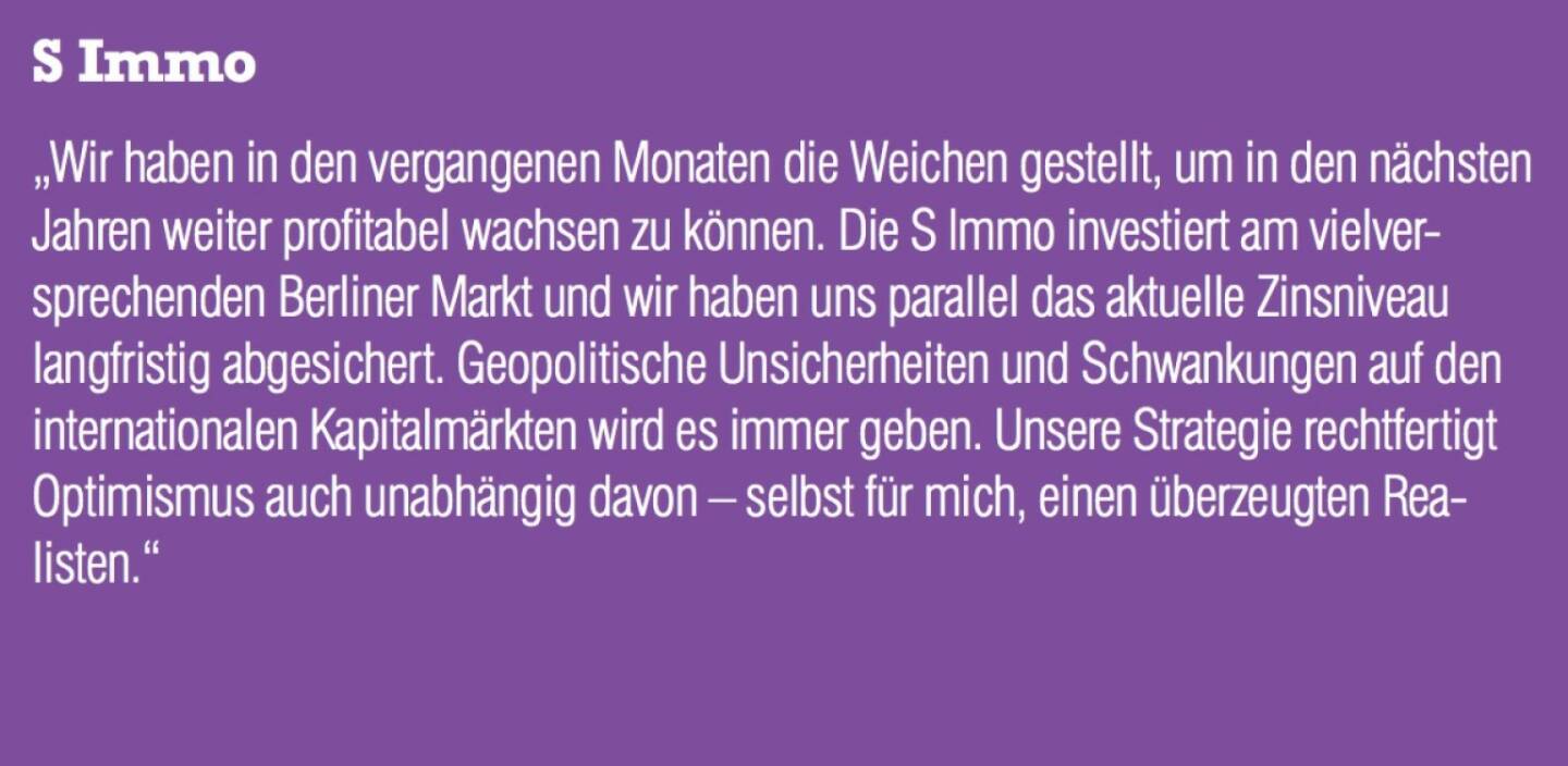 S Immo - „Wir haben in den vergangenen Monaten die Weichen gestellt, um in den nächsten Jahren weiter profitabel wachsen zu können. Die S Immo investiert am vielversprechenden Berliner Markt und wir haben uns parallel das aktuelle Zinsniveau langfristig abgesichert. Geopolitische Unsicherheiten und Schwankungen auf den internationalen Kapitalmärkten wird es immer geben. Unsere Strategie rechtfertigt Optimismus auch unabhängig davon – selbst für mich, einen überzeugten Realisten.“