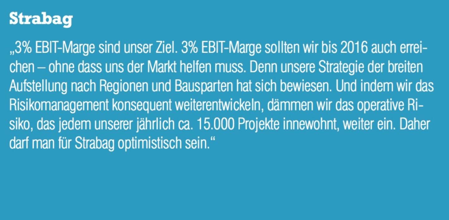 Strabag - „3% EBIT-Marge sind unser Ziel. 3% EBIT-Marge sollten wir bis 2016 auch erreichen – ohne dass uns der Markt helfen muss. Denn unsere Strategie der breiten Aufstellung nach Regionen und Bausparten hat sich bewiesen. Und indem wir das Risikomanagement konsequent weiterentwickeln, dämmen wir das operative Risiko, das jedem unserer jährlich ca. 15.000 Projekte innewohnt, weiter ein. Daher darf man für Strabag optimistisch sein.“