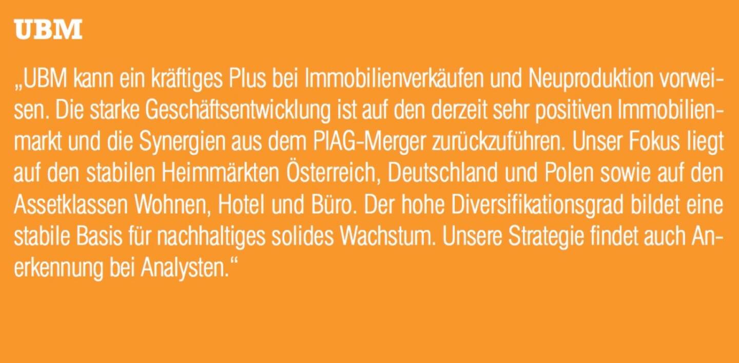 ￼￼￼UBM - „UBM kann ein kräftiges Plus bei Immobilienverkäufen und Neuproduktion vorweisen. Die starke Geschäftsentwicklung ist auf den derzeit sehr positiven Immobilienmarkt und die Synergien aus dem PIAG-Merger zurückzuführen. Unser Fokus liegt auf den stabilen Heimmärkten Österreich, Deutschland und Polen sowie auf den Assetklassen Wohnen, Hotel und Büro. Der hohe Diversifikationsgrad bildet eine stabile Basis für nachhaltiges solides Wachstum. Unsere Strategie findet auch Anerkennung bei Analysten.“