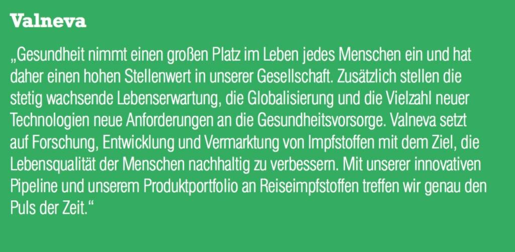 Valneva - „Gesundheit nimmt einen großen Platz im Leben jedes Menschen ein und hat daher einen hohen Stellenwert in unserer Gesellschaft. Zusätzlich stellen die stetig wachsende Lebenserwartung, die Globalisierung und die Vielzahl neuer Technologien neue Anforderungen an die Gesundheitsvorsorge. Valneva setzt auf Forschung, Entwicklung und Vermarktung von Impfstoffen mit dem Ziel, die Lebensqualität der Menschen nachhaltig zu verbessern. Mit unserer innovativen Pipeline und unserem Produktportfolio an Reiseimpfstoffen treffen wir genau den Puls der Zeit.“ (07.09.2015) 