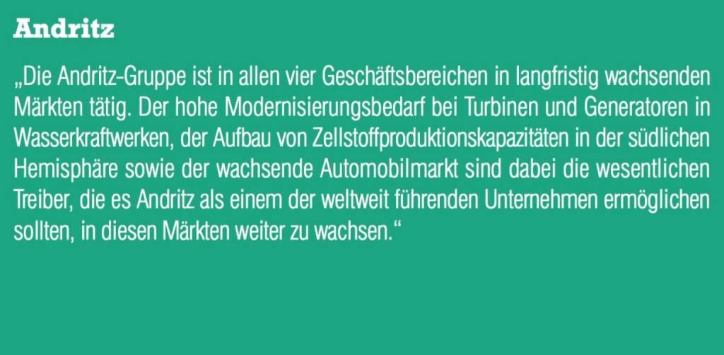 Andritz - „Die Andritz-Gruppe ist in allen vier Geschäftsbereichen in langfristig wachsenden Märkten tätig. Der hohe Modernisierungsbedarf bei Turbinen und Generatoren in Wasserkraftwerken, der Aufbau von Zellstoffproduktionskapazitäten in der südlichen Hemisphäre sowie der wachsende Automobilmarkt sind dabei die wesentlichen Treiber, die es Andritz als einem der weltweit führenden Unternehmen ermöglichen sollten, in diesen Märkten weiter zu wachsen.“ (07.09.2015) 