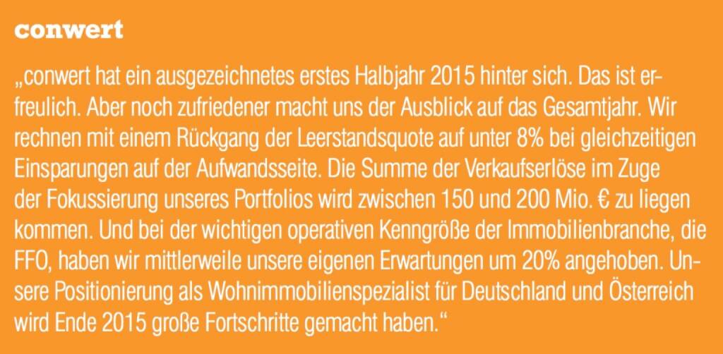 conwert - „conwert hat ein ausgezeichnetes erstes Halbjahr 2015 hinter sich. Das ist erfreulich. Aber noch zufriedener macht uns der Ausblick auf das Gesamtjahr. Wir rechnen mit einem Rückgang der Leerstandsquote auf unter 8% bei gleichzeitigen Einsparungen auf der Aufwandsseite. Die Summe der Verkaufserlöse im Zuge der Fokussierung unseres Portfolios wird zwischen 150 und 200 Mio. € zu liegen kommen. Und bei der wichtigen operativen Kenngröße der Immobilienbranche, die FFO, haben wir mittlerweile unsere eigenen Erwartungen um 20% angehoben. Unsere Positionierung als Wohnimmobilienspezialist für Deutschland und Österreich wird Ende 2015 große Fortschritte gemacht haben.“ (07.09.2015) 