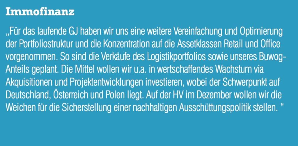 Immofinanz - „Für das laufende GJ haben wir uns eine weitere Vereinfachung und Optimierung der Portfoliostruktur und die Konzentration auf die Assetklassen Retail und Office vorgenommen. So sind die Verkäufe des Logistikportfolios sowie unseres Buwog- Anteils geplant. Die Mittel wollen wir u.a. in wertschaffendes Wachstum via Akquisitionen und Projektentwicklungen investieren, wobei der Schwerpunkt auf Deutschland, Österreich und Polen liegt. Auf der HV im Dezember wollen wir die Weichen für die Sicherstellung einer nachhaltigen Ausschüttungspolitik stellen. “ (07.09.2015) 