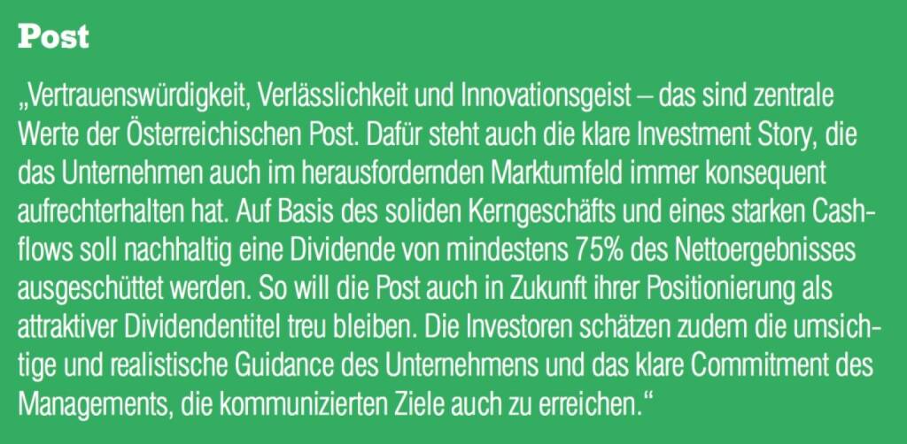 Post - „Vertrauenswürdigkeit, Verlässlichkeit und Innovationsgeist – das sind zentrale Werte der Österreichischen Post. Dafür steht auch die klare Investment Story, die das Unternehmen auch im herausfordernden Marktumfeld immer konsequent aufrechterhalten hat. Auf Basis des soliden Kerngeschäfts und eines starken Cash- flows soll nachhaltig eine Dividende von mindestens 75% des Nettoergebnisses ausgeschüttet werden. So will die Post auch in Zukunft ihrer Positionierung als attraktiver Dividendentitel treu bleiben. Die Investoren schätzen zudem die umsichtige und realistische Guidance des Unternehmens und das klare Commitment des Managements, die kommunizierten Ziele auch zu erreichen.“ (07.09.2015) 