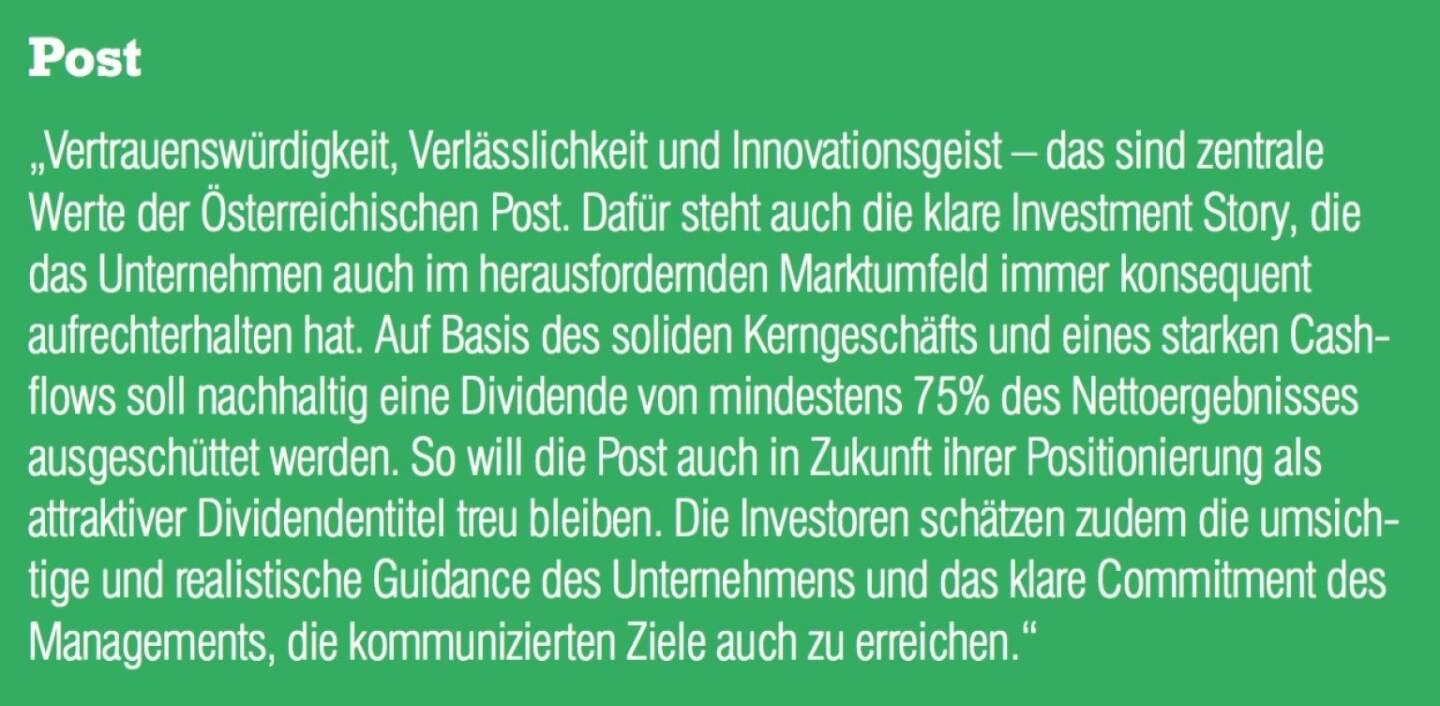 Post - „Vertrauenswürdigkeit, Verlässlichkeit und Innovationsgeist – das sind zentrale Werte der Österreichischen Post. Dafür steht auch die klare Investment Story, die das Unternehmen auch im herausfordernden Marktumfeld immer konsequent aufrechterhalten hat. Auf Basis des soliden Kerngeschäfts und eines starken Cash- flows soll nachhaltig eine Dividende von mindestens 75% des Nettoergebnisses ausgeschüttet werden. So will die Post auch in Zukunft ihrer Positionierung als attraktiver Dividendentitel treu bleiben. Die Investoren schätzen zudem die umsichtige und realistische Guidance des Unternehmens und das klare Commitment des Managements, die kommunizierten Ziele auch zu erreichen.“