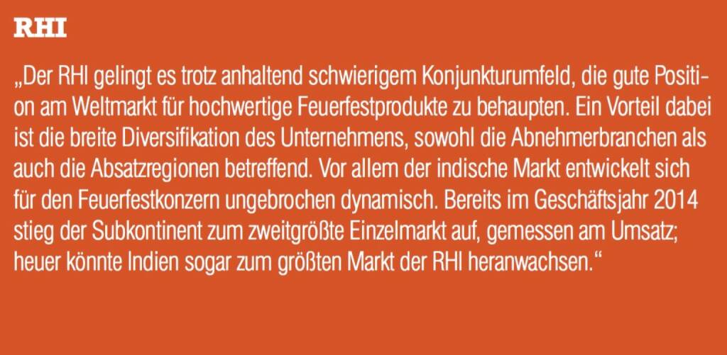 ￼￼￼RHI - „Der RHI gelingt es trotz anhaltend schwierigem Konjunkturumfeld, die gute Positi- on am Weltmarkt für hochwertige Feuerfestprodukte zu behaupten. Ein Vorteil dabei ist die breite Diversifikation des Unternehmens, sowohl die Abnehmerbranchen als auch die Absatzregionen betreffend. Vor allem der indische Markt entwickelt sich für den Feuerfestkonzern ungebrochen dynamisch. Bereits im Geschäftsjahr 2014 stieg der Subkontinent zum zweitgrößte Einzelmarkt auf, gemessen am Umsatz; heuer könnte Indien sogar zum größten Markt der RHI heranwachsen.“ (07.09.2015) 