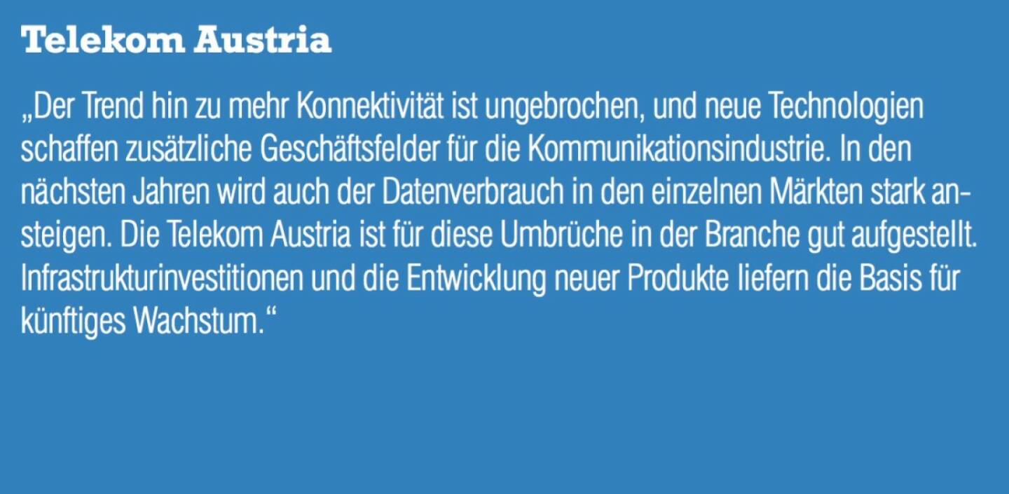 Telekom Austria - „Der Trend hin zu mehr Konnektivität ist ungebrochen, und neue Technologien schaffen zusätzliche Geschäftsfelder für die Kommunikationsindustrie. In den nächsten Jahren wird auch der Datenverbrauch in den einzelnen Märkten stark ansteigen. Die Telekom Austria ist für diese Umbrüche in der Branche gut aufgestellt. Infrastrukturinvestitionen und die Entwicklung neuer Produkte liefern die Basis für künftiges Wachstum.“