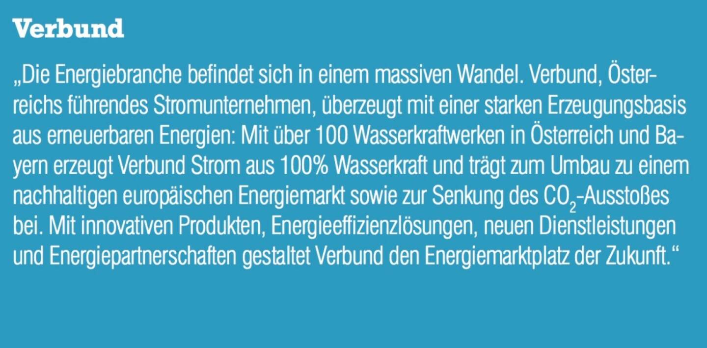 Verbund - „Die Energiebranche befindet sich in einem massiven Wandel. Verbund, Österreichs führendes Stromunternehmen, überzeugt mit einer starken Erzeugungsbasis aus erneuerbaren Energien: Mit über 100 Wasserkraftwerken in Österreich und Bayern erzeugt Verbund Strom aus 100% Wasserkraft und trägt zum Umbau zu einem nachhaltigen europäischen Energiemarkt sowie zur Senkung des CO2-Ausstoßes bei. Mit innovativen Produkten, Energieeffizienzlösungen, neuen Dienstleistungen und Energiepartnerschaften gestaltet Verbund den Energiemarktplatz der Zukunft.“