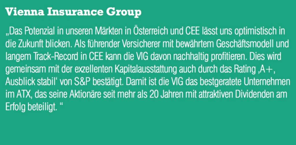 Vienna Insurance Group - „Das Potenzial in unseren Märkten in Österreich und CEE lässt uns optimistisch in die Zukunft blicken. Als führender Versicherer mit bewährtem Geschäftsmodell und langem Track-Record in CEE kann die VIG davon nachhaltig profitieren. Dies wird gemeinsam mit der exzellenten Kapitalausstattung auch durch das Rating ‚A+, Ausblick stabil‘ von S&P bestätigt. Damit ist die VIG das bestgeratete Unternehmen im ATX, das seine Aktionäre seit mehr als 20 Jahren mit attraktiven Dividenden am Erfolg beteiligt. “ (07.09.2015) 