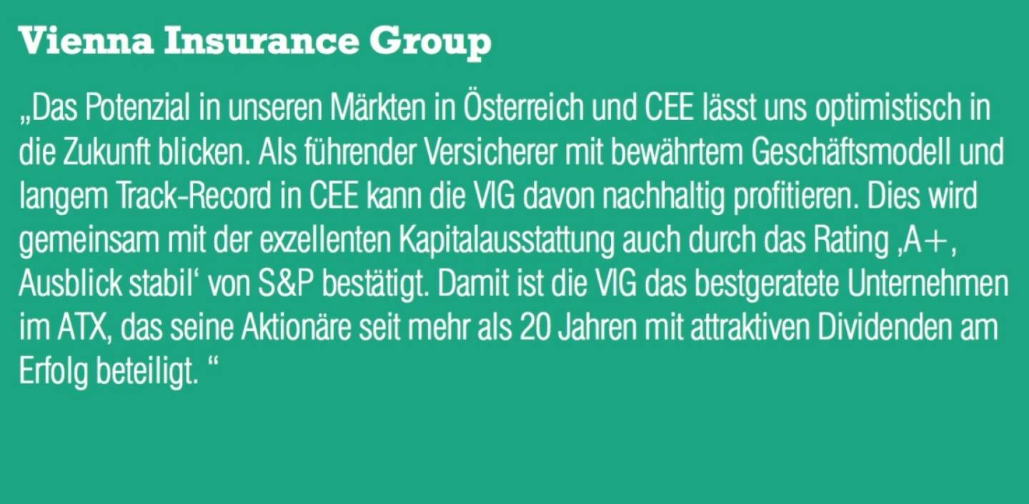 Vienna Insurance Group - „Das Potenzial in unseren Märkten in Österreich und CEE lässt uns optimistisch in die Zukunft blicken. Als führender Versicherer mit bewährtem Geschäftsmodell und langem Track-Record in CEE kann die VIG davon nachhaltig profitieren. Dies wird gemeinsam mit der exzellenten Kapitalausstattung auch durch das Rating ‚A+, Ausblick stabil‘ von S&P bestätigt. Damit ist die VIG das bestgeratete Unternehmen im ATX, das seine Aktionäre seit mehr als 20 Jahren mit attraktiven Dividenden am Erfolg beteiligt. “