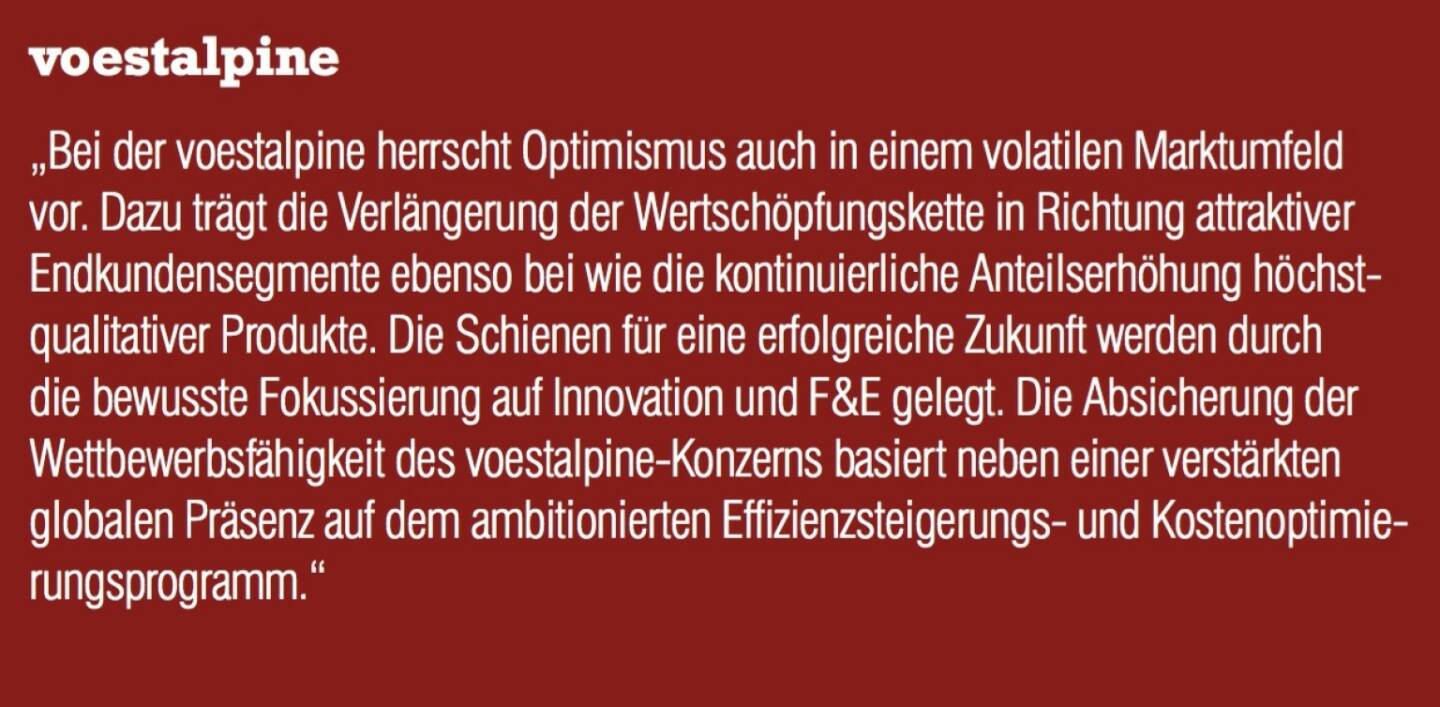 voestalpine - „Bei der voestalpine herrscht Optimismus auch in einem volatilen Marktumfeld vor. Dazu trägt die Verlängerung der Wertschöpfungskette in Richtung attraktiver Endkundensegmente ebenso bei wie die kontinuierliche Anteilserhöhung höchstqualitativer Produkte. Die Schienen für eine erfolgreiche Zukunft werden durch die bewusste Fokussierung auf Innovation und F&E gelegt. Die Absicherung der Wettbewerbsfähigkeit des voestalpine-Konzerns basiert neben einer verstärkten globalen Präsenz auf dem ambitionierten Effizienzsteigerungs- und Kostenoptimierungsprogramm.“