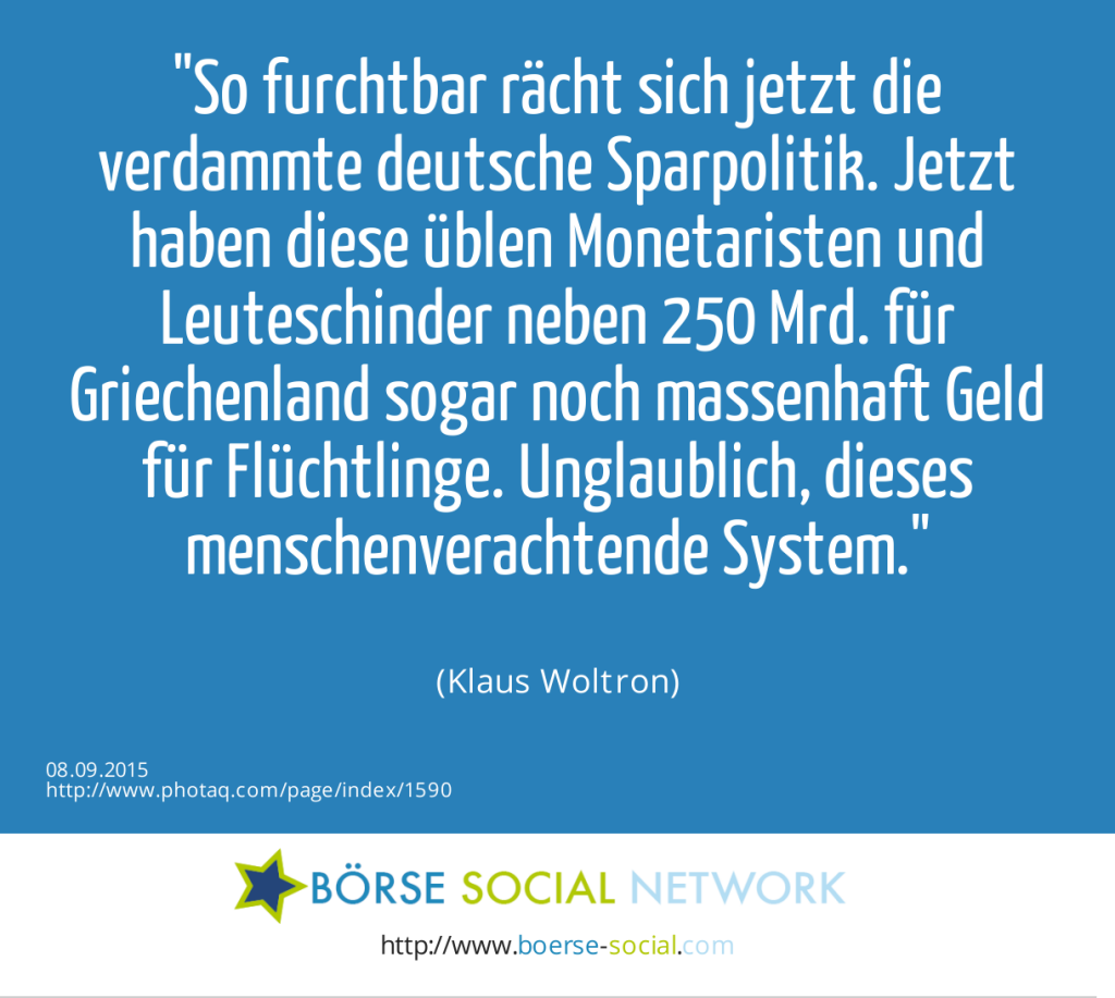 So furchtbar rächt sich jetzt die verdammte deutsche Sparpolitik. Jetzt haben diese üblen Monetaristen und Leuteschinder neben 250 Mrd. für Griechenland sogar noch massenhaft Geld für Flüchtlinge. Unglaublich, dieses menschenverachtende System.<br><br> (Klaus Woltron) (08.09.2015) 