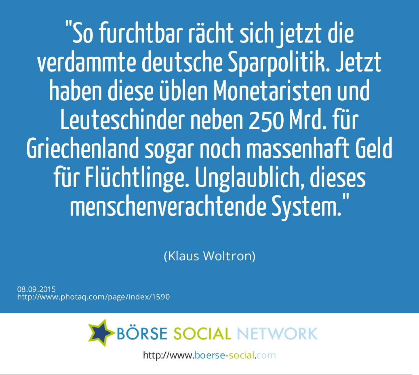 So furchtbar rächt sich jetzt die verdammte deutsche Sparpolitik. Jetzt haben diese üblen Monetaristen und Leuteschinder neben 250 Mrd. für Griechenland sogar noch massenhaft Geld für Flüchtlinge. Unglaublich, dieses menschenverachtende System.<br><br> (Klaus Woltron)