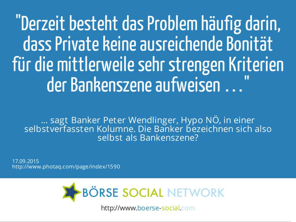 Derzeit besteht das Problem häufig darin, dass Private keine ausreichende Bonität für die mittlerweile sehr strengen Kriterien der Bankenszene aufweisen …<br><br> … sagt Banker Peter Wendlinger, Hypo NÖ, in einer selbstverfassten Kolumne. Die Banker bezeichnen sich also selbst als Bankenszene?  (17.09.2015) 