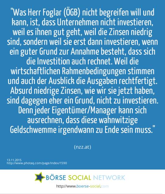 Was Herr Foglar (ÖGB) nicht begreifen will und kann, ist, dass Unternehmen nicht investieren, weil es ihnen gut geht, weil die Zinsen niedrig sind, sondern weil sie erst dann investieren, wenn ein guter Grund zur Annahme besteht, dass sich die Investition auch rechnet. Weil die wirtschaftlichen Rahmenbedingungen stimmen und auch der Ausblick die Ausgaben rechtfertigt. Absurd niedrige Zinsen, wie wir sie jetzt haben, sind dagegen eher ein Grund, nicht zu investieren. Denn jeder Eigentümer/Manager kann sich ausrechnen, dass diese wahnwitzige Geldschwemme irgendwann zu Ende sein muss.<br><br> (nzz.at) (13.11.2015) 