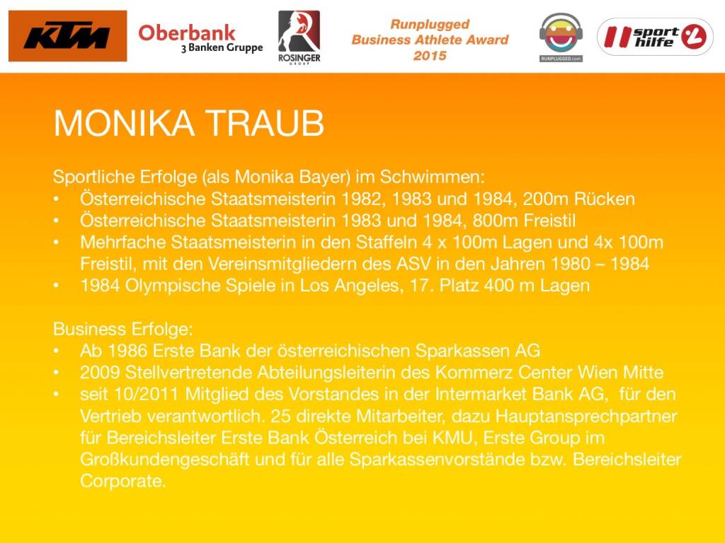 Monika Traub
Sportliche Erfolge (als Monika Bayer) im Schwimmen:
Österreichische Staatsmeisterin 1982, 1983 und 1984, 200m Rücken
Österreichische Staatsmeisterin 1983 und 1984, 800m Freistil
Mehrfache Staatsmeisterin in den Staffeln 4 x 100m Lagen und 4x 100m Freistil, mit den Vereinsmitgliedern des ASV in den Jahren 1980 – 1984
1984 Olympische Spiele in Los Angeles, 17. Platz 400 m Lagen

Business Erfolge: 
Ab 1986 Erste Bank der österreichischen Sparkassen AG
2009 Stellvertretende Abteilungsleiterin des Kommerz Center Wien Mitte
seit 10/2011 Mitglied des Vorstandes in der Intermarket Bank AG,  für den Vertrieb verantwortlich. 25 direkte Mitarbeiter, dazu Hauptansprechpartner für Bereichsleiter Erste Bank Österreich bei KMU, Erste Group im Großkundengeschäft und für alle Sparkassenvorstände bzw. Bereichsleiter Corporate.
 (01.12.2015) 