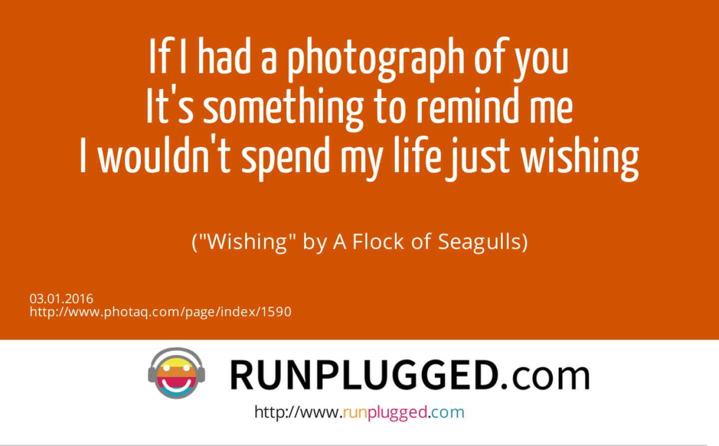 3.1. If I had a photograph of you<br>It's something to remind me<br>I wouldn't spend my life just wishing<br><br> (Wishing by A Flock of Seagulls)