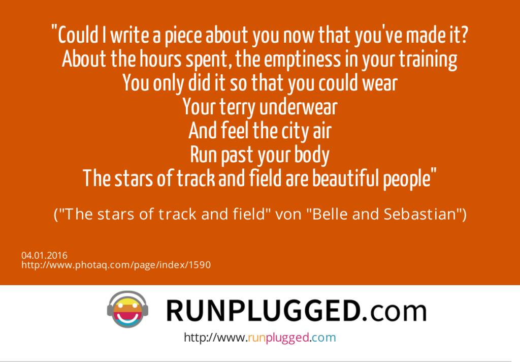 4.1. Could I write a piece about you now that you've made it?<br>About the hours spent, the emptiness in your training<br>You only did it so that you could wear<br>Your terry underwear<br>And feel the city air<br>Run past your body<br>The stars of track and field are beautiful people <br>(The stars of track and field von Belle and Sebastian) (04.01.2016) 