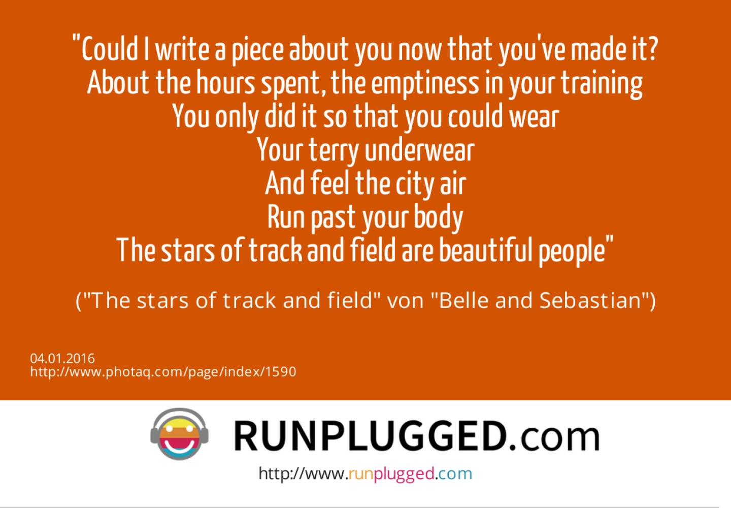 4.1. Could I write a piece about you now that you've made it?<br>About the hours spent, the emptiness in your training<br>You only did it so that you could wear<br>Your terry underwear<br>And feel the city air<br>Run past your body<br>The stars of track and field are beautiful people <br>(The stars of track and field von Belle and Sebastian)