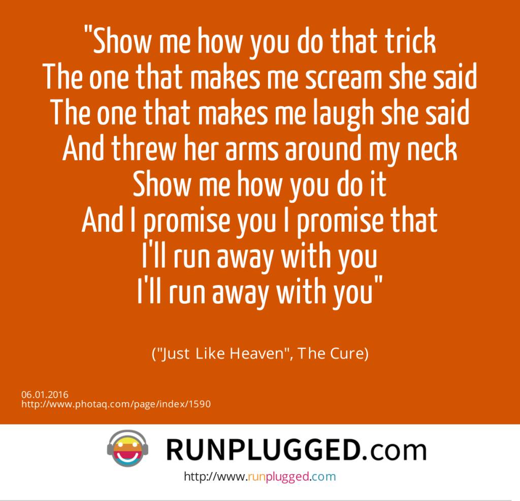 6.1. Show me how you do that trick<br>The one that makes me scream she said<br>The one that makes me laugh she said<br>And threw her arms around my neck<br>Show me how you do it<br>And I promise you I promise that<br>I'll run away with you<br>I'll run away with you<br><br> (Just Like Heaven, The Cure) (06.01.2016) 