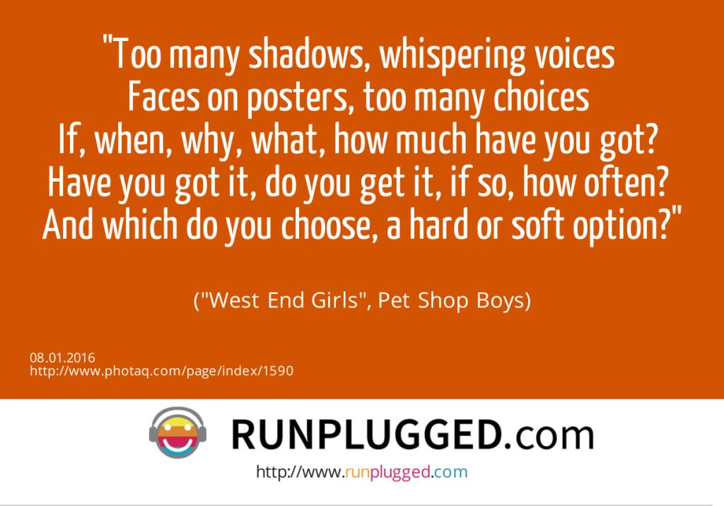 7.1. Too many shadows, whispering voices <br>Faces on posters, too many choices <br>If, when, why, what, how much have you got? <br>Have you got it, do you get it, if so, how often? <br>And which do you choose, a hard or soft option?<br><br> (West End Girls, Pet Shop Boys) (08.01.2016) 