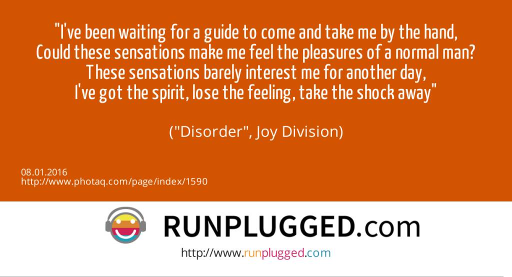 8.1. I've been waiting for a guide to come and take me by the hand,<br>Could these sensations make me feel the pleasures of a normal man?<br>These sensations barely interest me for another day,<br>I've got the spirit, lose the feeling, take the shock away<br><br> (Disorder, Joy Division) (08.01.2016) 