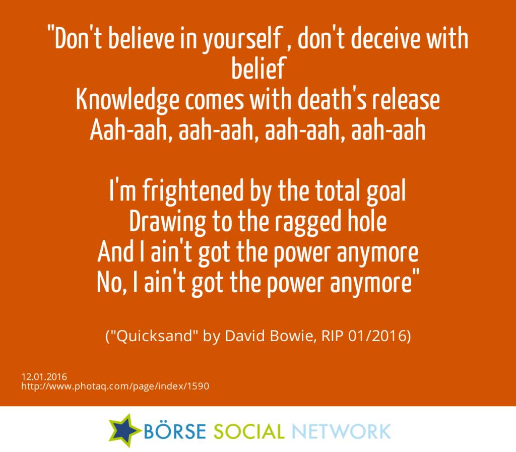 12.1. Don't believe in yourself , don't deceive with belief<br>Knowledge comes with death's release<br>Aah-aah, aah-aah, aah-aah, aah-aah<br><br>I'm frightened by the total goal<br>Drawing to the ragged hole<br>And I ain't got the power anymore<br>No, I ain't got the power anymore<br><br> (Quicksand by David Bowie, RIP 01/2016) (12.01.2016) 