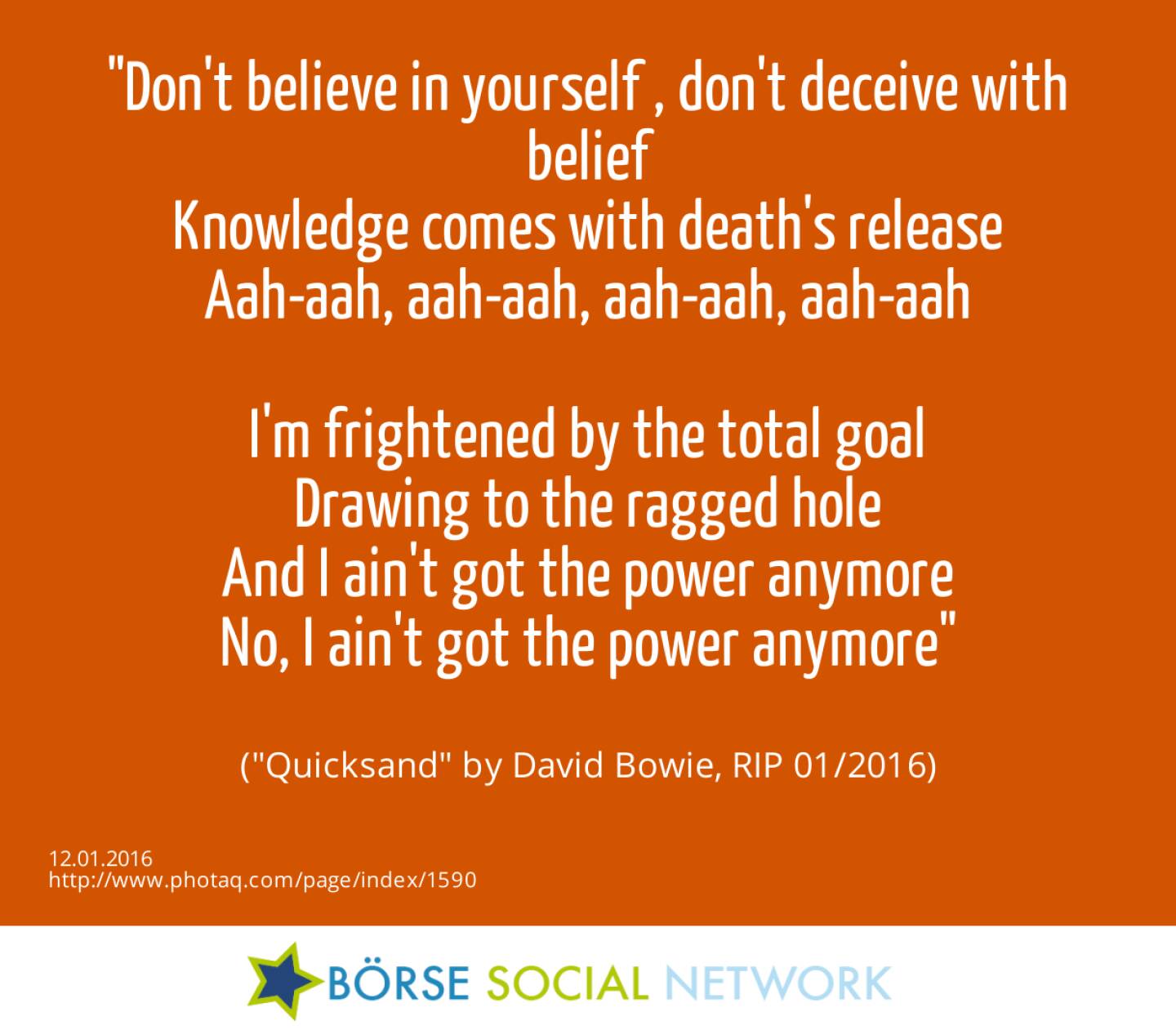 12.1. Don't believe in yourself , don't deceive with belief<br>Knowledge comes with death's release<br>Aah-aah, aah-aah, aah-aah, aah-aah<br><br>I'm frightened by the total goal<br>Drawing to the ragged hole<br>And I ain't got the power anymore<br>No, I ain't got the power anymore<br><br> (Quicksand by David Bowie, RIP 01/2016)