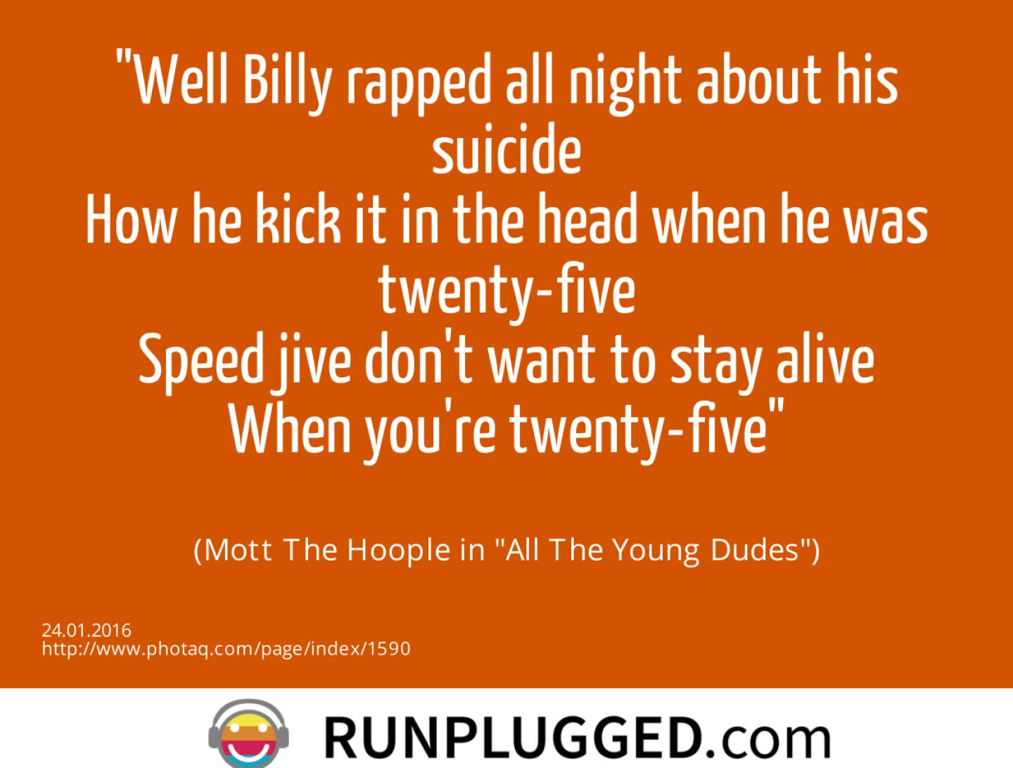 Well Billy rapped all night about his suicide<br>How he kick it in the head when he was twenty-five<br>Speed jive don't want to stay alive<br>When you're twenty-five<br><br> (Mott The Hoople in All The Young Dudes)