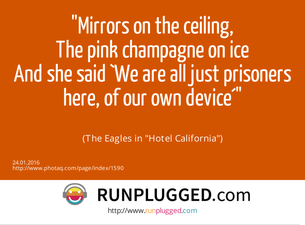 Mirrors on the ceiling,<br>The pink champagne on ice<br>And she said `We are all just prisoners here, of our own device´<br><br> (The Eagles in Hotel California) (24.01.2016) 