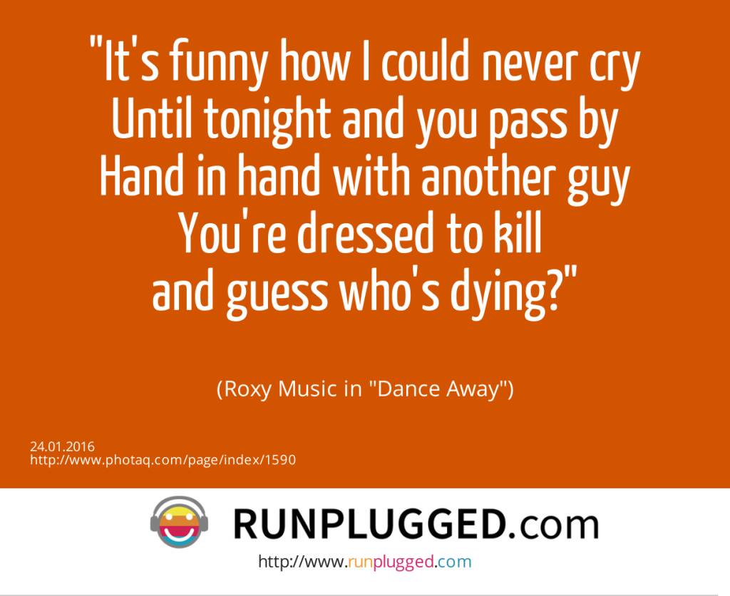 It's funny how I could never cry<br>Until tonight and you pass by<br>Hand in hand with another guy<br>You're dressed to kill <br>and guess who's dying?<br><br> (Roxy Music in Dance Away) (24.01.2016) 