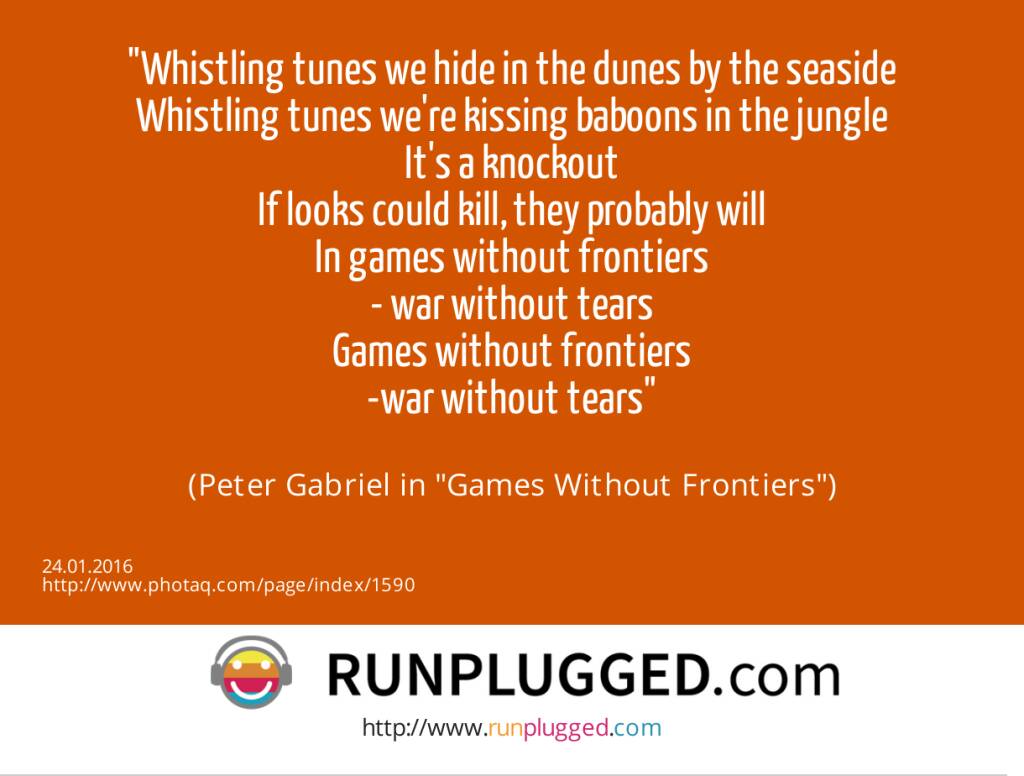 Whistling tunes we hide in the dunes by the seaside<br>Whistling tunes we're kissing baboons in the jungle<br>It's a knockout<br>If looks could kill, they probably will<br>In games without frontiers<br>- war without tears<br>Games without frontiers<br>-war without tears<br><br> (Peter Gabriel in Games Without Frontiers) (24.01.2016) 