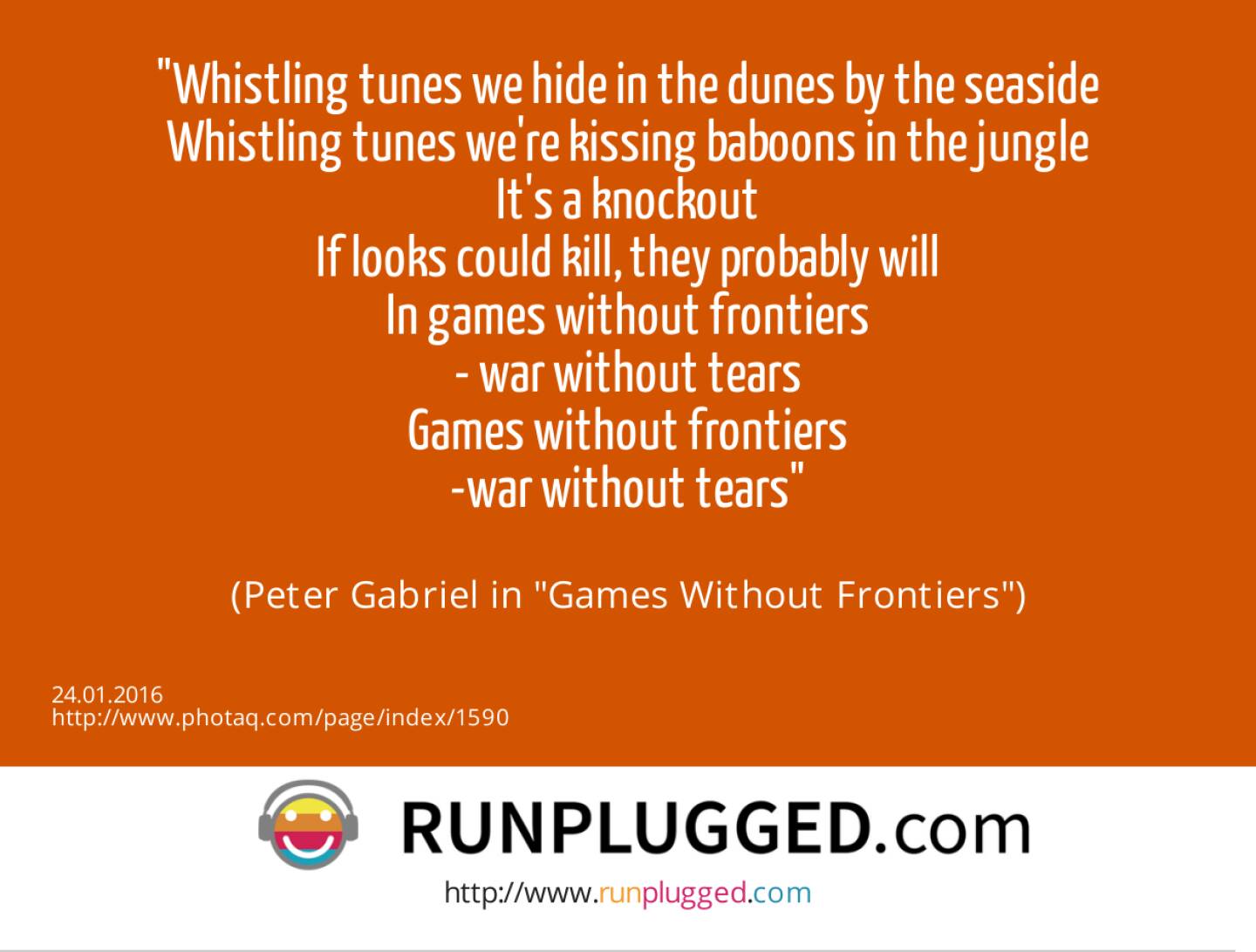 Whistling tunes we hide in the dunes by the seaside<br>Whistling tunes we're kissing baboons in the jungle<br>It's a knockout<br>If looks could kill, they probably will<br>In games without frontiers<br>- war without tears<br>Games without frontiers<br>-war without tears<br><br> (Peter Gabriel in Games Without Frontiers)
