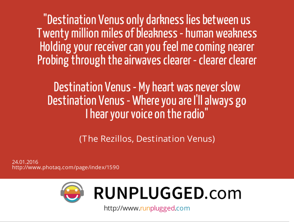 Destination Venus only darkness lies between us<br>Twenty million miles of bleakness - human weakness<br>Holding your receiver can you feel me coming nearer<br>Probing through the airwaves clearer - clearer clearer<br><br>Destination Venus - My heart was never slow<br>Destination Venus - Where you are I'll always go<br>I hear your voice on the radio<br><br> (The Rezillos, Destination Venus) (24.01.2016) 