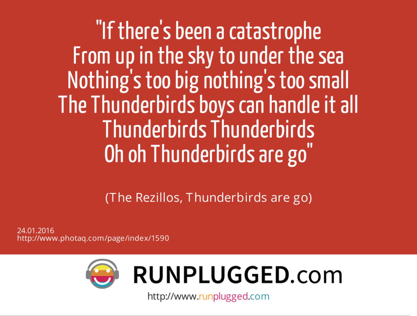 If there's been a catastrophe<br>From up in the sky to under the sea<br>Nothing's too big nothing's too small<br>The Thunderbirds boys can handle it all<br>Thunderbirds Thunderbirds<br>Oh oh Thunderbirds are go<br><br> (The Rezillos, Thunderbirds are go)