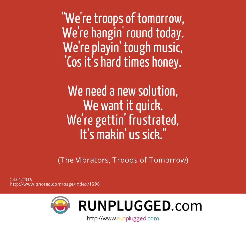 We're troops of tomorrow,<br>We're hangin' round today.<br>We're playin' tough music,<br>'Cos it's hard times honey.<br><br>We need a new solution,<br>We want it quick.<br>We're gettin' frustrated,<br>It's makin' us sick.<br><br> (The Vibrators, Troops of Tomorrow) (24.01.2016) 