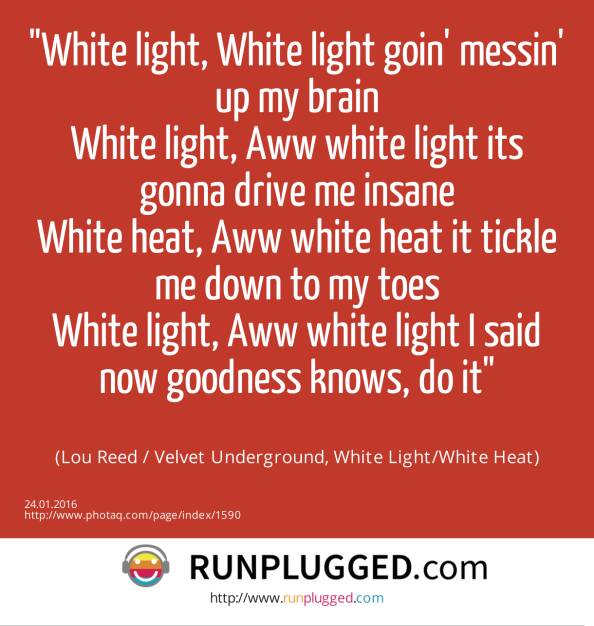 White light, White light goin' messin' up my brain<br>White light, Aww white light its gonna drive me insane<br>White heat, Aww white heat it tickle me down to my toes<br>White light, Aww white light I said now goodness knows, do it<br><br> (Lou Reed / Velvet Underground, White Light/White Heat) (24.01.2016) 