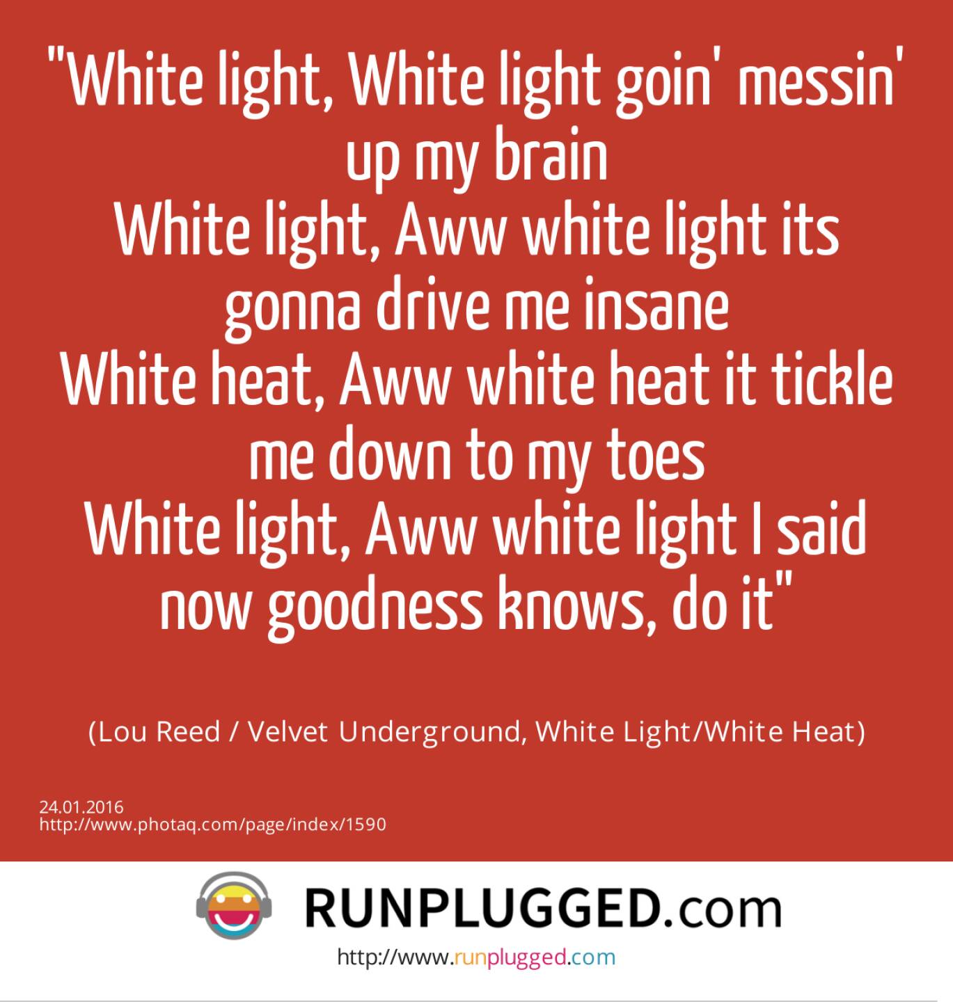 White light, White light goin' messin' up my brain<br>White light, Aww white light its gonna drive me insane<br>White heat, Aww white heat it tickle me down to my toes<br>White light, Aww white light I said now goodness knows, do it<br><br> (Lou Reed / Velvet Underground, White Light/White Heat)